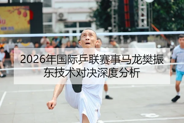 2026年国际乒联赛事马龙樊振东技术对决深度分析