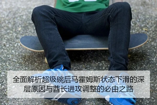 全面解析超级碗后马霍姆斯状态下滑的深层原因与酋长进攻调整的必由之路
