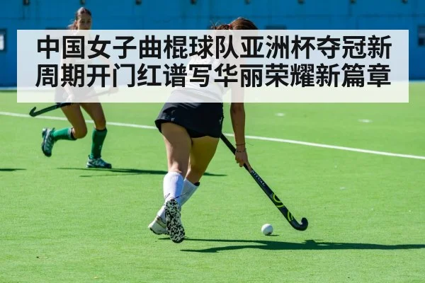 中国女子曲棍球队亚洲杯夺冠新周期开门红谱写华丽荣耀新篇章