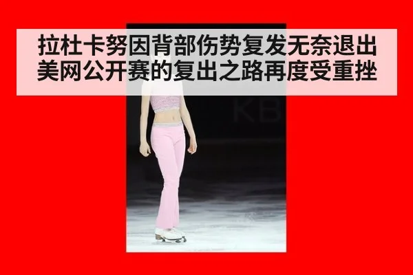 拉杜卡努因背部伤势复发无奈退出美网公开赛的复出之路再度受重挫